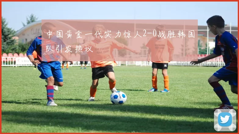 中国黄金一代实力惊人2-0战胜韩国队引发热议