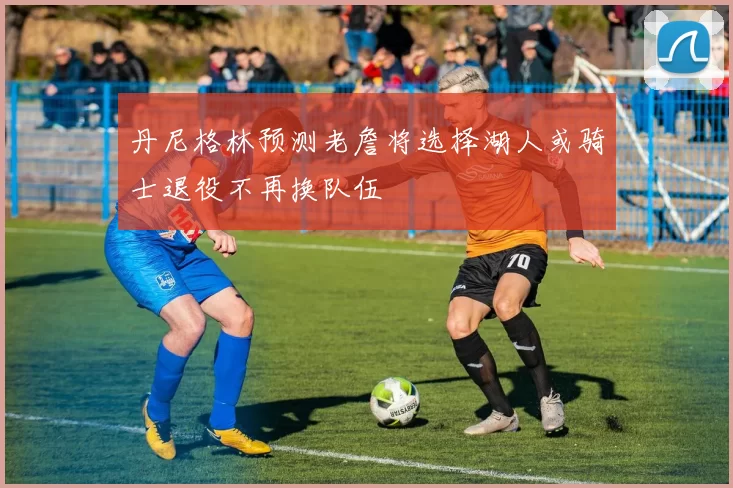丹尼格林预测老詹将选择湖人或骑士退役不再换队伍