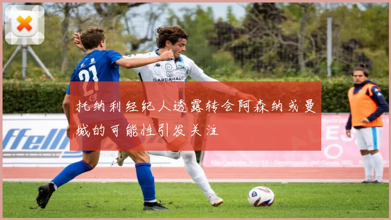托纳利经纪人透露转会阿森纳或曼城的可能性引发关注