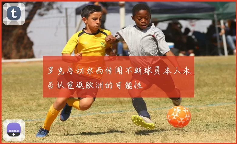 罗克与切尔西传闻不断球员本人未否认重返欧洲的可能性