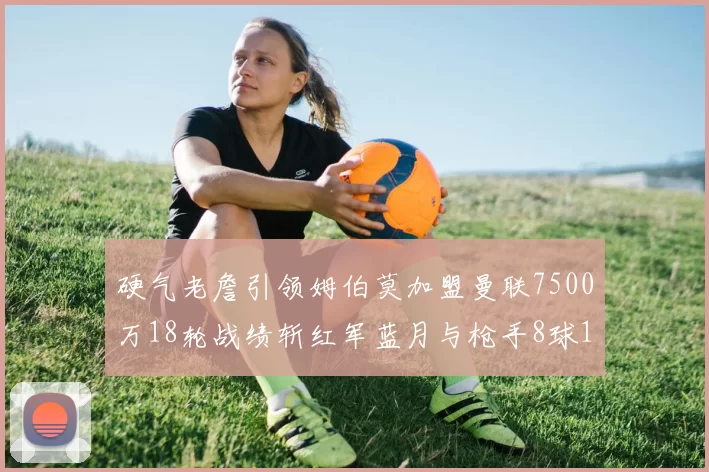 硬气老詹引领姆伯莫加盟曼联7500万18轮战绩斩红军蓝月与枪手8球1助