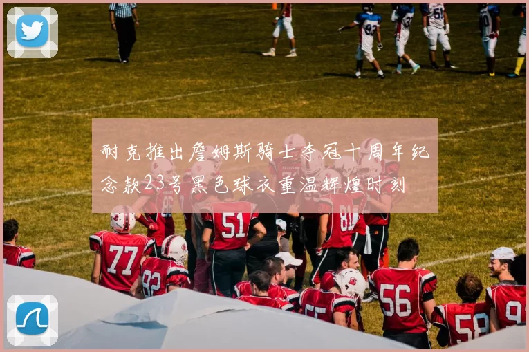 耐克推出詹姆斯骑士夺冠十周年纪念款23号黑色球衣重温辉煌时刻