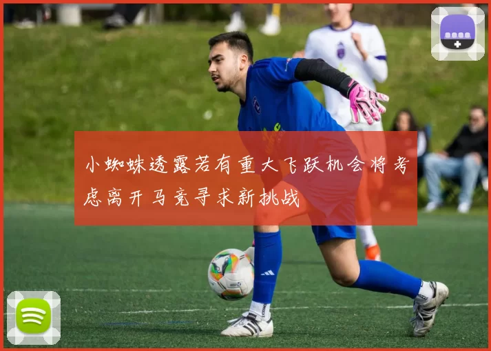 小蜘蛛透露若有重大飞跃机会将考虑离开马竞寻求新挑战
