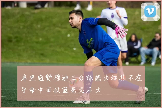 库里盛赞穆迪三分球能力称其不在乎命中率投篮毫无压力