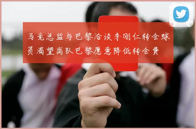 马竞总监与巴黎洽谈李刚仁转会球员渴望离队巴黎愿意降低转会费