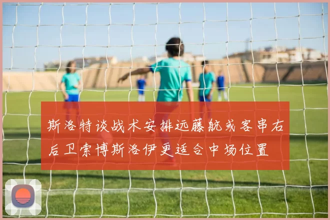 斯洛特谈战术安排远藤航或客串右后卫索博斯洛伊更适合中场位置