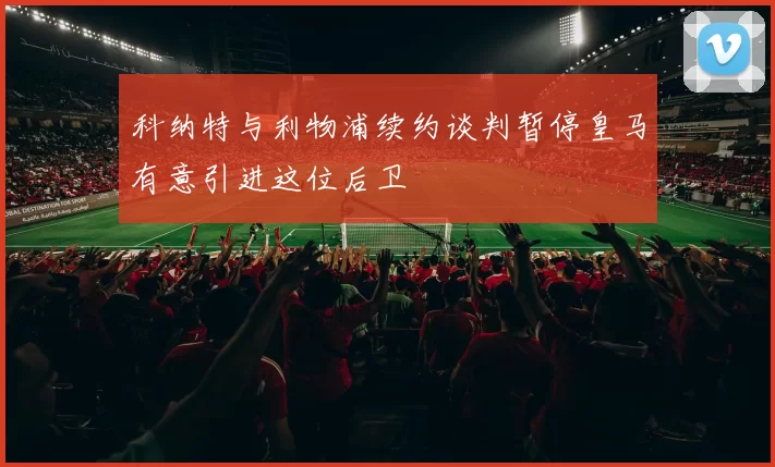 科纳特与利物浦续约谈判暂停皇马有意引进这位后卫