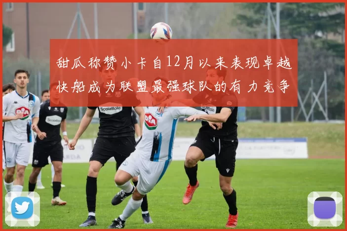 甜瓜称赞小卡自12月以来表现卓越快船成为联盟最强球队的有力竞争者
