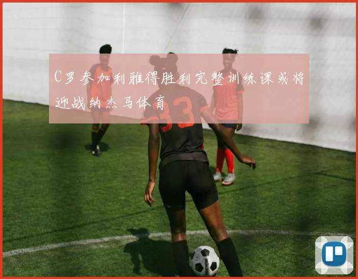 C罗参加利雅得胜利完整训练课或将迎战纳杰马体育