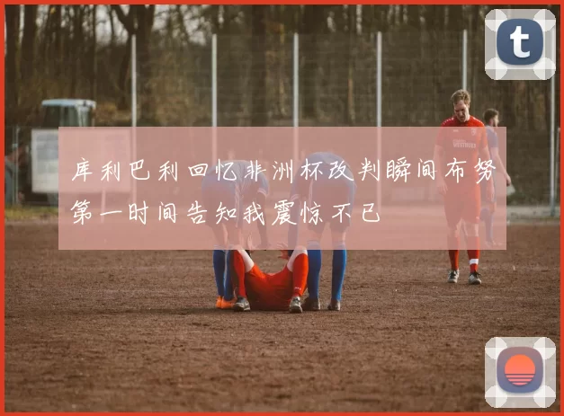 库利巴利回忆非洲杯改判瞬间布努第一时间告知我震惊不已