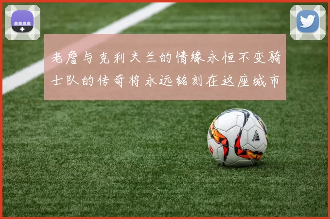 老詹与克利夫兰的情缘永恒不变骑士队的传奇将永远铭刻在这座城市