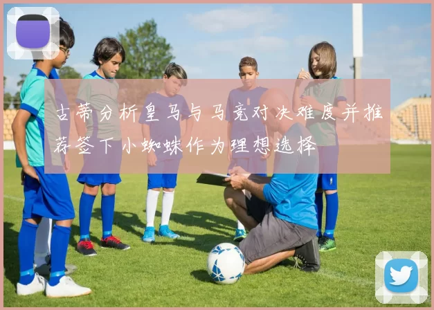 古蒂分析皇马与马竞对决难度并推荐签下小蜘蛛作为理想选择