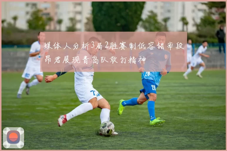 媒体人分析3局2胜赛制低容错率段昂君展现青岛队敢打精神