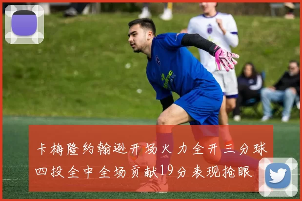 卡梅隆约翰逊开场火力全开三分球四投全中全场贡献19分表现抢眼