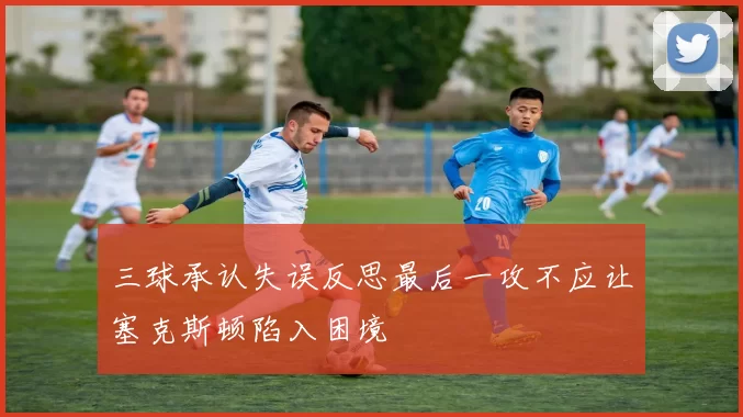 三球承认失误反思最后一攻不应让塞克斯顿陷入困境