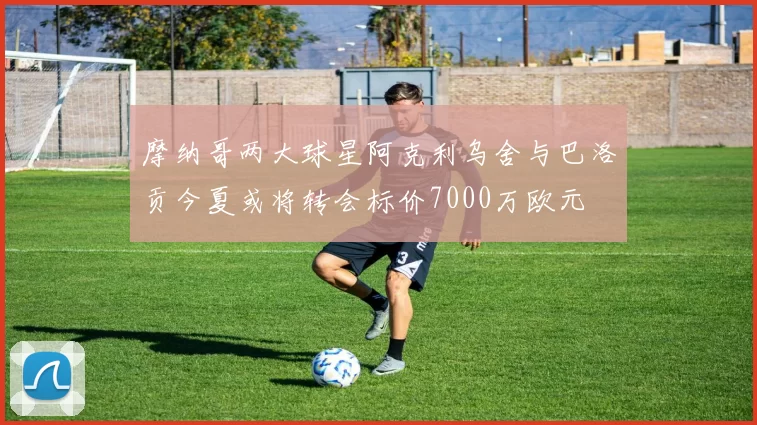 摩纳哥两大球星阿克利乌舍与巴洛贡今夏或将转会标价7000万欧元