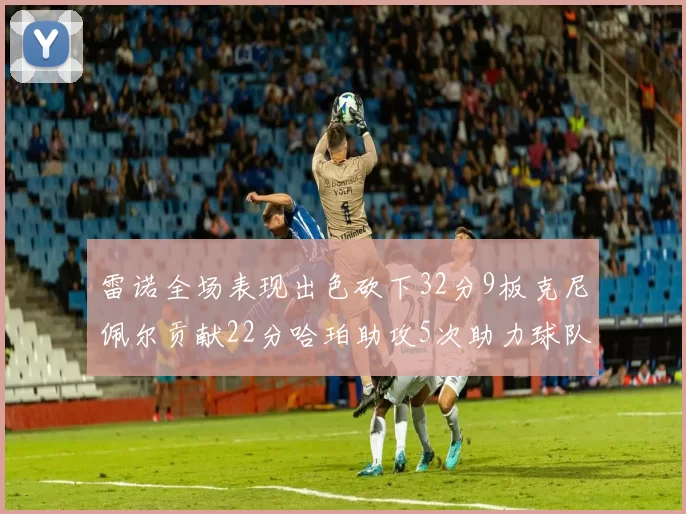 雷诺全场表现出色砍下32分9板克尼佩尔贡献22分哈珀助攻5次助力球队胜利
