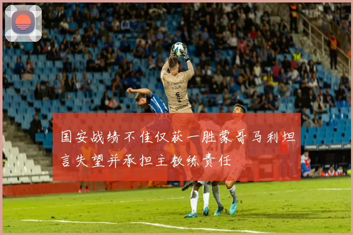 国安战绩不佳仅获一胜蒙哥马利坦言失望并承担主教练责任