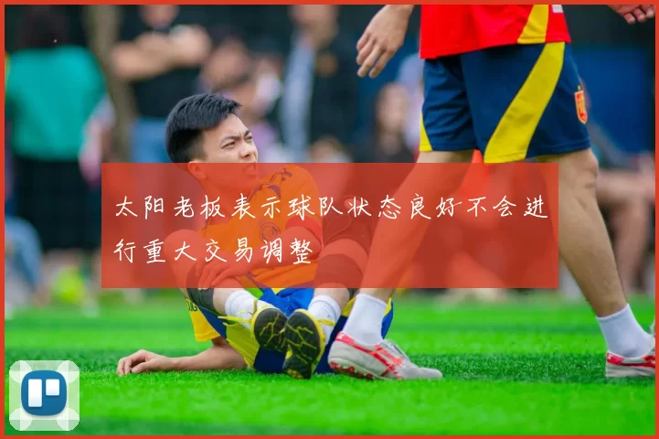 太阳老板表示球队状态良好不会进行重大交易调整