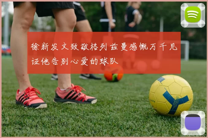 徐新发文致敬格列兹曼感慨万千见证他告别心爱的球队