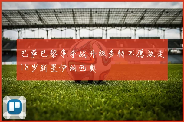 巴萨巴黎争夺战升级多特不愿放走18岁新星伊纳西奥