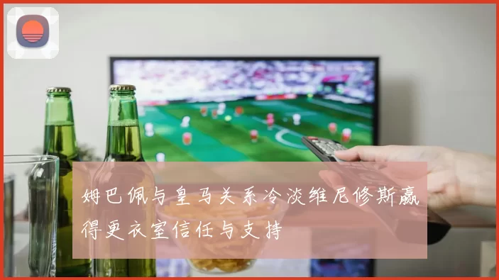 姆巴佩与皇马关系冷淡维尼修斯赢得更衣室信任与支持